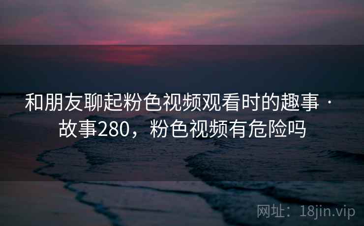 和朋友聊起粉色视频观看时的趣事 · 故事280，粉色视频有危险吗