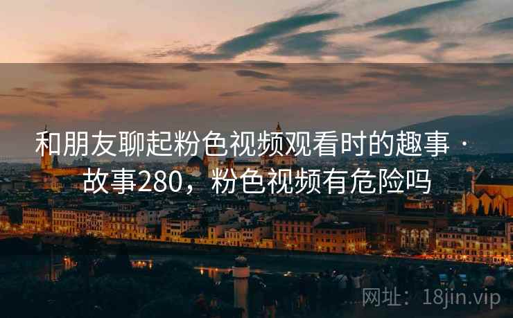和朋友聊起粉色视频观看时的趣事 · 故事280，粉色视频有危险吗