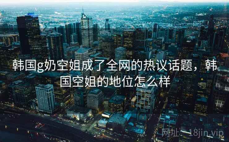 韩国g奶空姐成了全网的热议话题，韩国空姐的地位怎么样