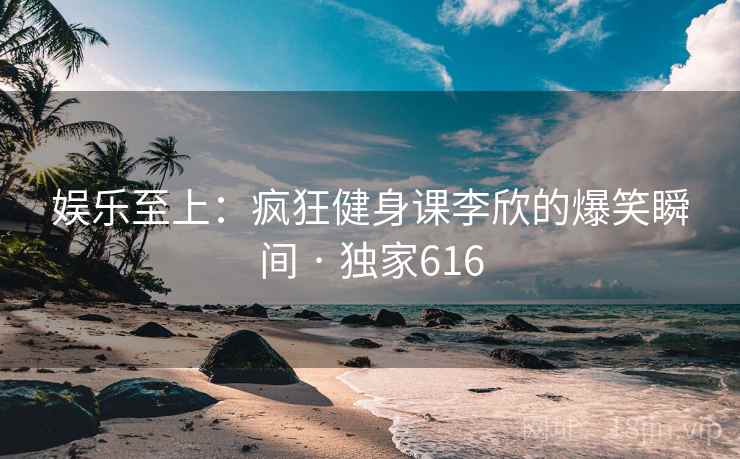 娱乐至上：疯狂健身课李欣的爆笑瞬间 · 独家616