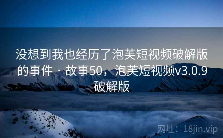 没想到我也经历了泡芙短视频破解版的事件 · 故事50，泡芙短视频v3.0.9破解版