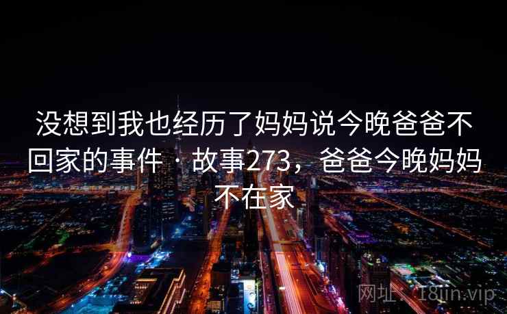 没想到我也经历了妈妈说今晚爸爸不回家的事件 · 故事273，爸爸今晚妈妈不在家
