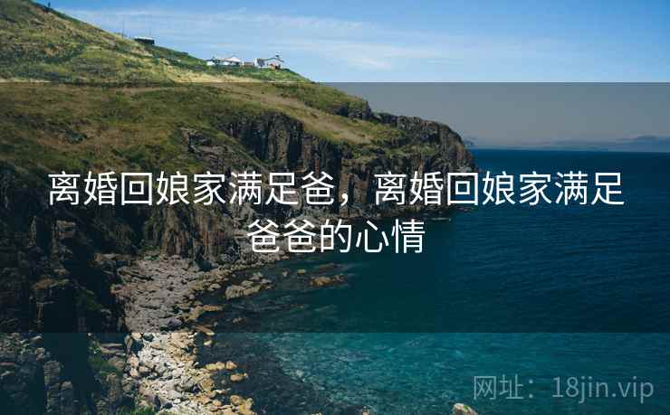 离婚回娘家满足爸，离婚回娘家满足爸爸的心情