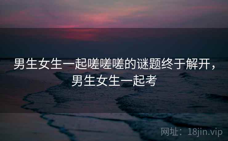 男生女生一起嗟嗟嗟的谜题终于解开，男生女生一起考