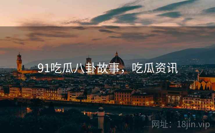 91吃瓜八卦故事，吃瓜资讯
