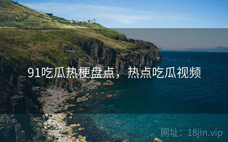 91吃瓜热梗盘点，热点吃瓜视频