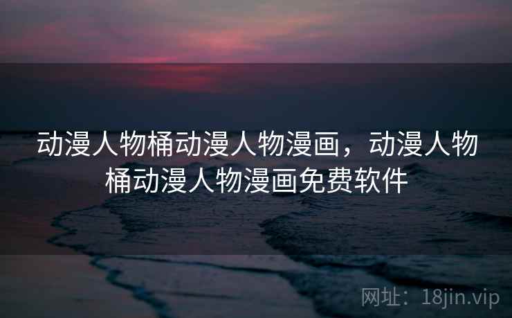 动漫人物桶动漫人物漫画，动漫人物桶动漫人物漫画免费软件