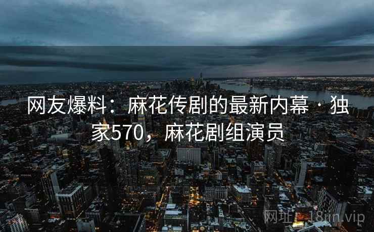 网友爆料：麻花传剧的最新内幕 · 独家570，麻花剧组演员