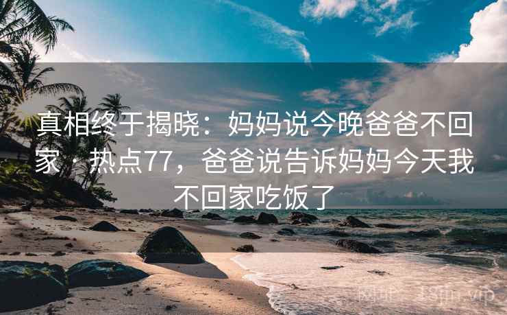 真相终于揭晓：妈妈说今晚爸爸不回家 · 热点77，爸爸说告诉妈妈今天我不回家吃饭了