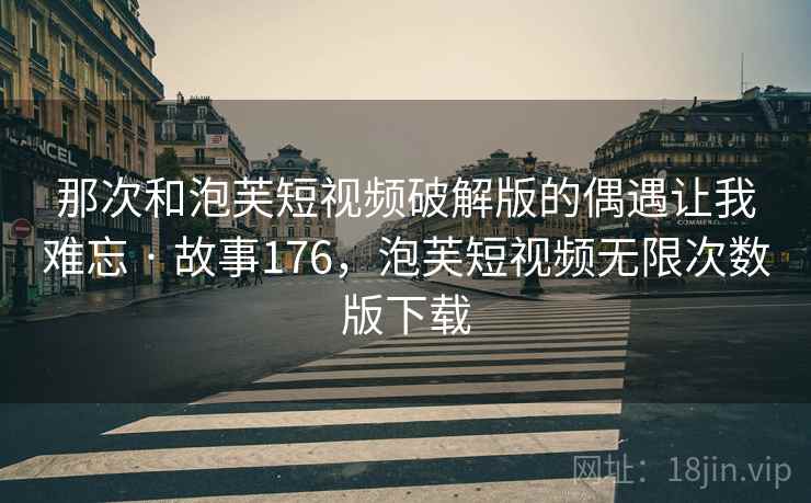那次和泡芙短视频破解版的偶遇让我难忘 · 故事176,泡芙短视频无限次数版下载