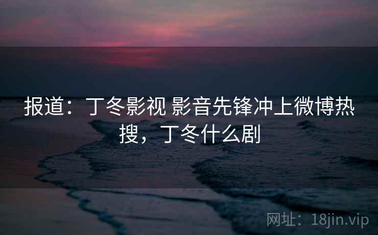 报道：丁冬影视 影音先锋冲上微博热搜，丁冬什么剧  第2张