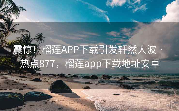 震惊!榴莲APP下载引发轩然大波 · 热点877,榴莲app下载地址安卓