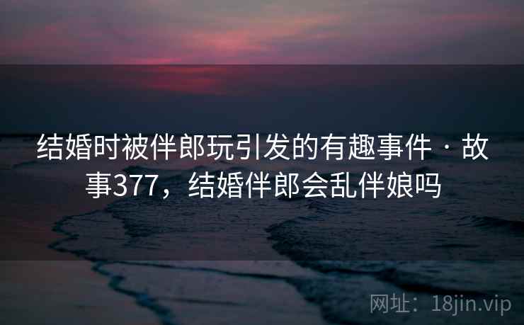 结婚时被伴郎玩引发的有趣事件 · 故事377，结婚伴郎会乱伴娘吗  第2张