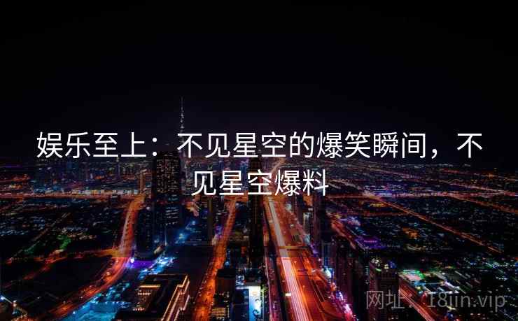 娱乐至上：不见星空的爆笑瞬间，不见星空爆料