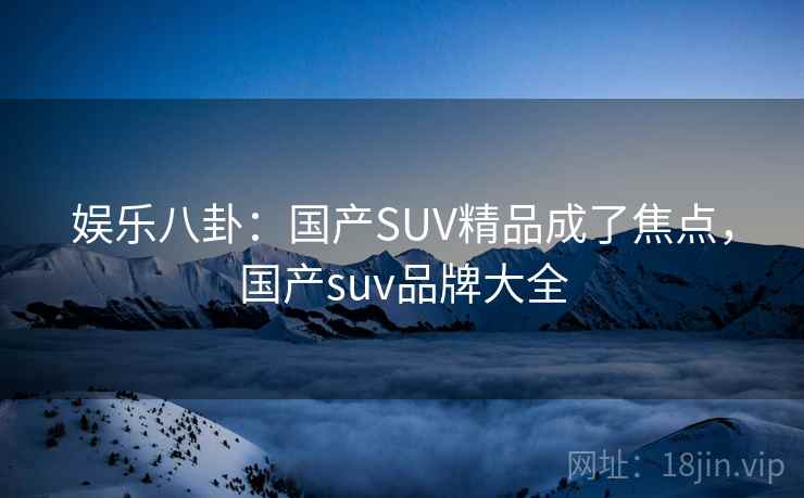 娱乐八卦：国产SUV精品成了焦点，国产suv品牌大全