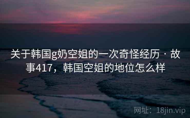 关于韩国g奶空姐的一次奇怪经历 · 故事417，韩国空姐的地位怎么样