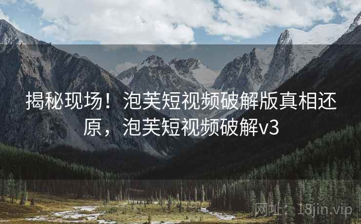 揭秘现场!泡芙短视频破解版真相还原,泡芙短视频破解v3