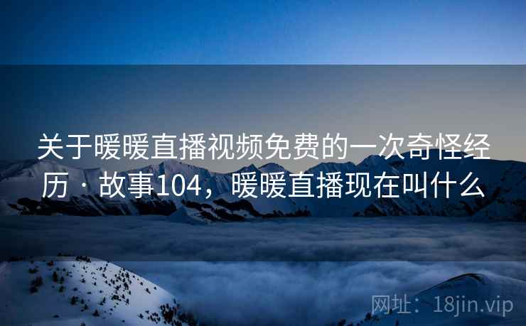 关于暖暖直播视频免费的一次奇怪经历 · 故事104,暖暖直播现在叫什么