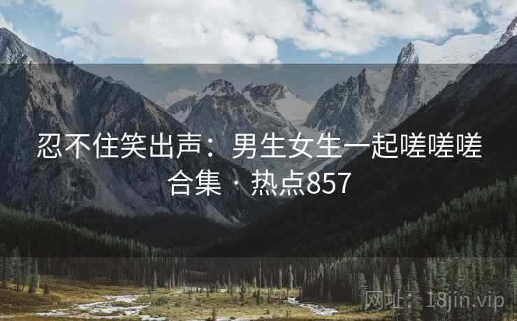忍不住笑出声：男生女生一起嗟嗟嗟合集 · 热点857