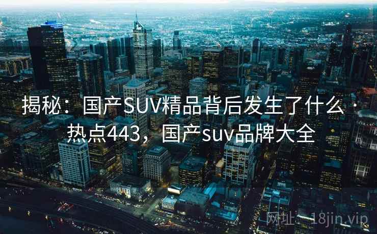 揭秘：国产SUV精品背后发生了什么 · 热点443，国产suv品牌大全