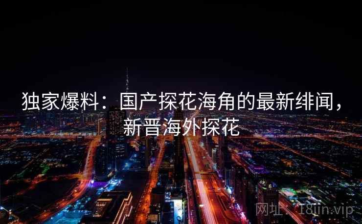 独家爆料：国产探花海角的最新绯闻，新晋海外探花