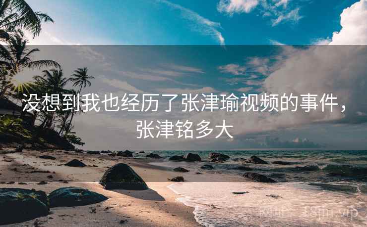 没想到我也经历了张津瑜视频的事件,张津铭多大