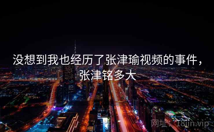没想到我也经历了张津瑜视频的事件,张津铭多大