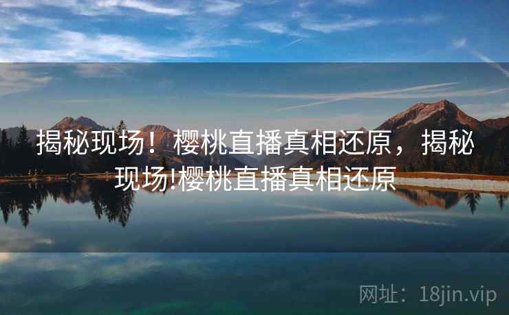 揭秘现场!樱桃直播真相还原,揭秘现场!樱桃直播真相还原