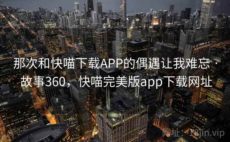 那次和快喵下载APP的偶遇让我难忘 · 故事360,快喵完美版app下载网址
