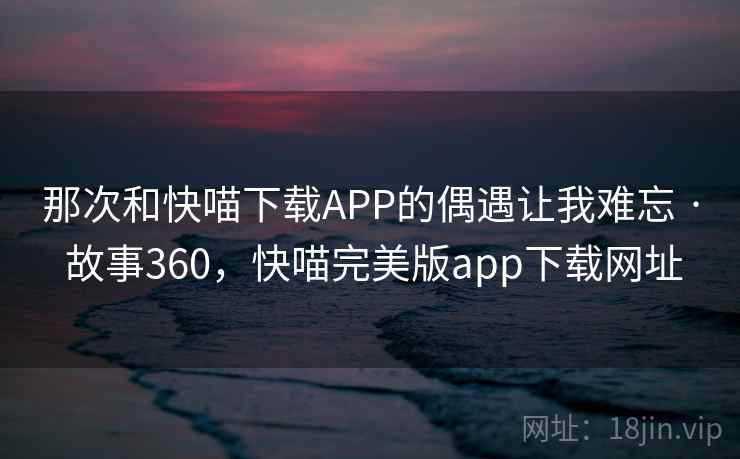 那次和快喵下载APP的偶遇让我难忘 · 故事360,快喵完美版app下载网址