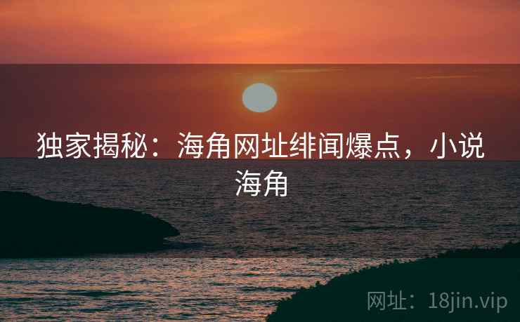 独家揭秘:海角网址绯闻爆点,小说海角