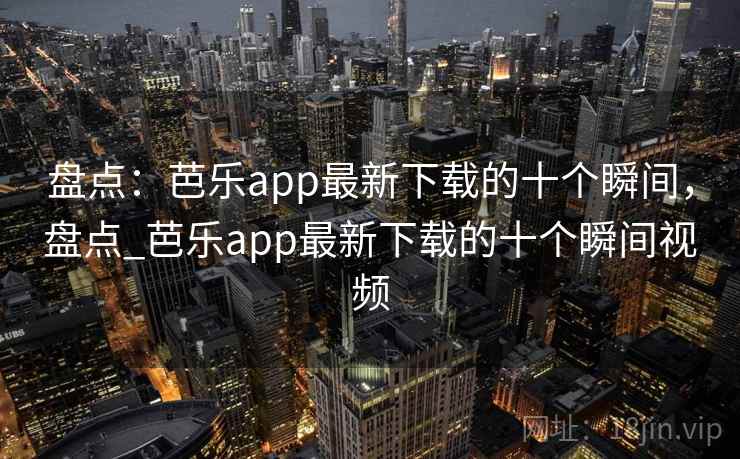 盘点:芭乐app最新下载的十个瞬间,盘点_芭乐app最新下载的十个瞬间视频