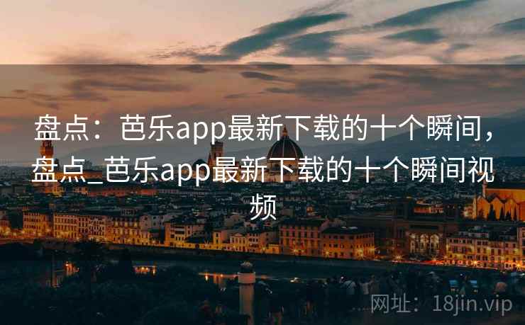 盘点:芭乐app最新下载的十个瞬间,盘点_芭乐app最新下载的十个瞬间视频