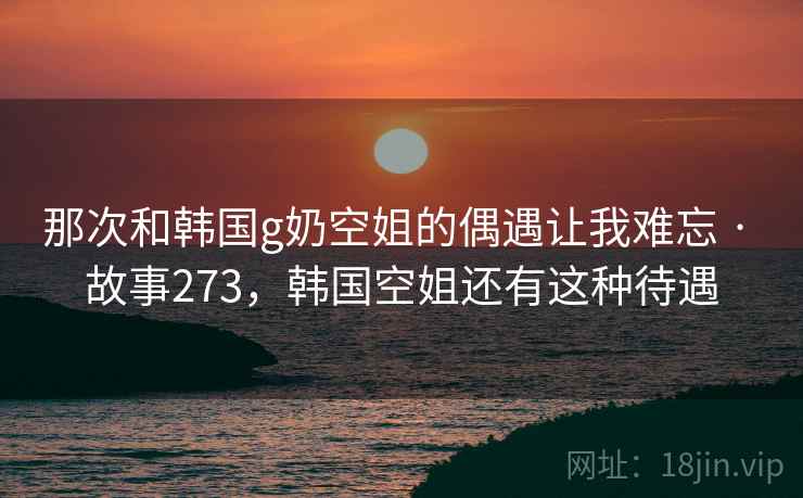 那次和韩国g奶空姐的偶遇让我难忘 · 故事273,韩国空姐还有这种待遇
