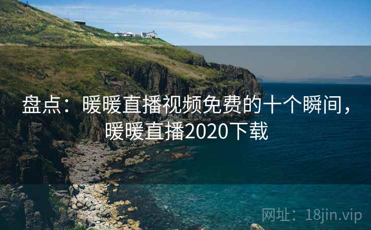 盘点:暖暖直播视频免费的十个瞬间,暖暖直播2020下载