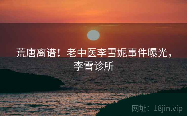 荒唐离谱!老中医李雪妮事件曝光,李雪诊所